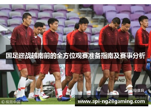 国足迎战越南前的全方位观赛准备指南及赛事分析