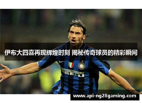 伊布大四喜再现辉煌时刻 揭秘传奇球员的精彩瞬间