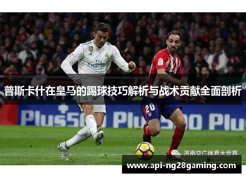 普斯卡什在皇马的踢球技巧解析与战术贡献全面剖析