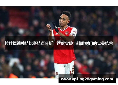 拉什福德独特比赛特点分析：速度突破与精准射门的完美结合