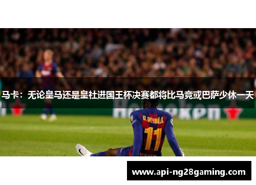 马卡：无论皇马还是皇社进国王杯决赛都将比马竞或巴萨少休一天