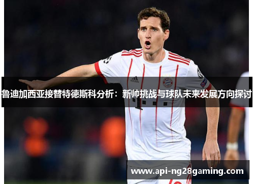 鲁迪加西亚接替特德斯科分析：新帅挑战与球队未来发展方向探讨