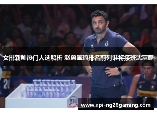 女排新帅热门人选解析 赵勇匡琦排名前列谁将接班沈富麟
