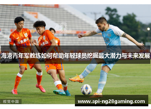 海港青年军教练如何帮助年轻球员挖掘最大潜力与未来发展