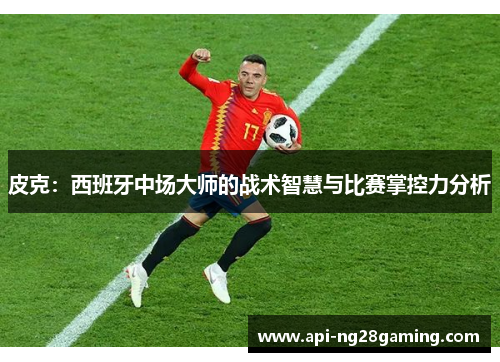 皮克：西班牙中场大师的战术智慧与比赛掌控力分析