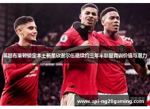 英超布莱顿锁定本土新星欣谢尔伍德续约三年半彰显青训价值与潜力