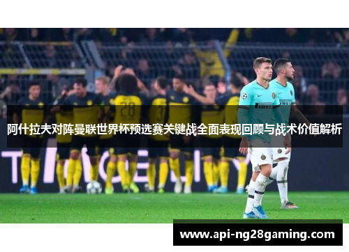 阿什拉夫对阵曼联世界杯预选赛关键战全面表现回顾与战术价值解析